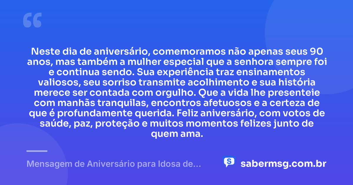 Neste dia de aniversário, comemoramos não apenas seus 90 anos, mas também a mulher especial que a senhora sempre foi e continua sendo. Sua experiência traz ensinamentos valiosos, seu sorriso transmite acolhimento e sua história merece ser contada com orgulho. Que a vida lhe presenteie com manhãs tranquilas, encontros afetuosos e a certeza de que é profundamente querida. Feliz aniversário, com votos de saúde, paz, proteção e muitos momentos felizes junto de quem ama. — Mensagem de Aniversário para Idosa de 90 Anos