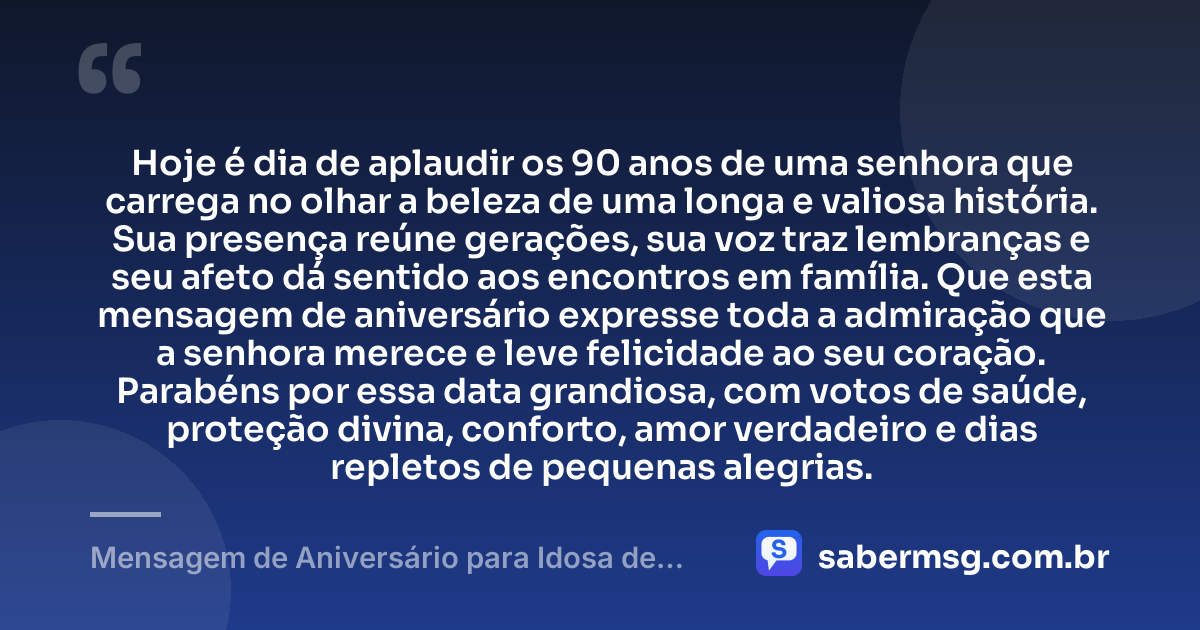 Hoje é dia de aplaudir os 90 anos de uma senhora que carrega no olhar a beleza de uma longa e valiosa história. Sua presença reúne gerações, sua voz traz lembranças e seu afeto dá sentido aos encontros em família. Que esta mensagem de aniversário expresse toda a admiração que a senhora merece e leve felicidade ao seu coração. Parabéns por essa data grandiosa, com votos de saúde, proteção divina, conforto, amor verdadeiro e dias repletos de pequenas alegrias. — Mensagem de Aniversário para Idosa de 90 Anos