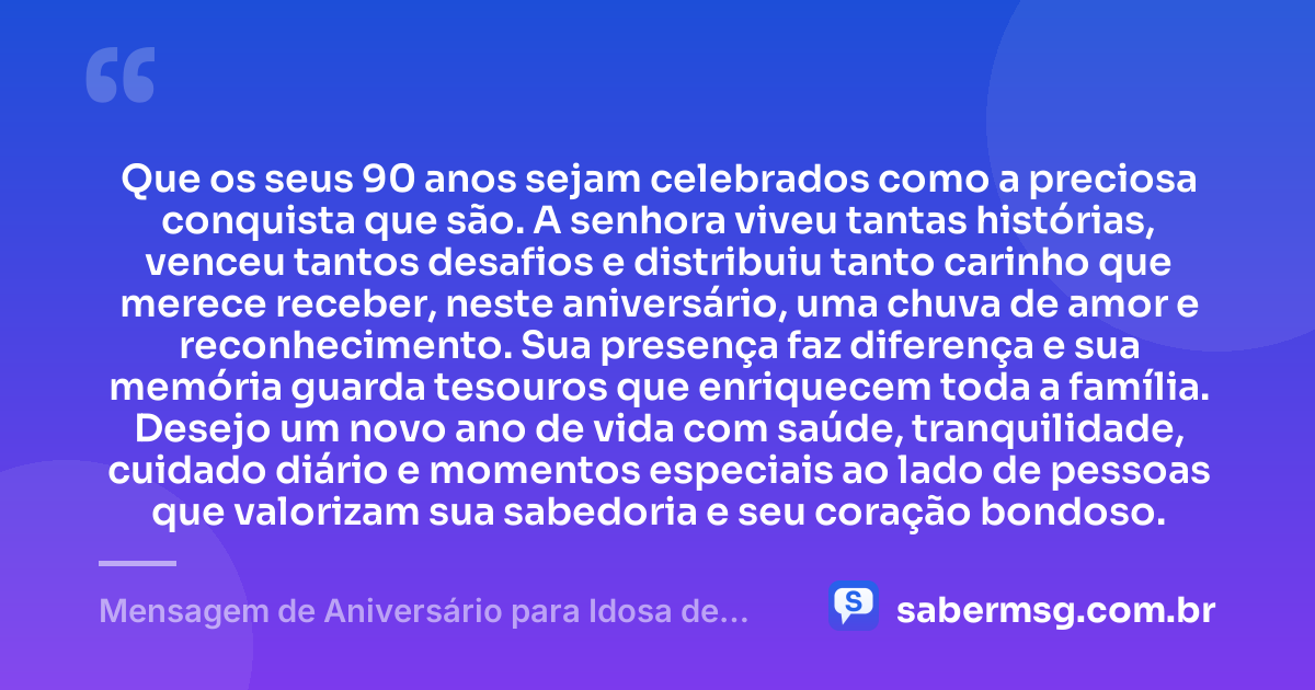 Que os seus 90 anos sejam celebrados como a preciosa conquista que são. A senhora viveu tantas histórias, venceu tantos desafios e distribuiu tanto carinho que merece receber, neste aniversário, uma chuva de amor e reconhecimento. Sua presença faz diferença e sua memória guarda tesouros que enriquecem toda a família. Desejo um novo ano de vida com saúde, tranquilidade, cuidado diário e momentos especiais ao lado de pessoas que valorizam sua sabedoria e seu coração bondoso. — Mensagem de Aniversário para Idosa de 90 Anos