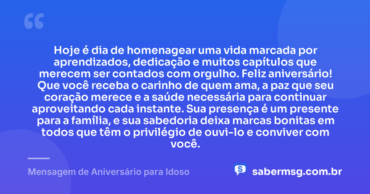 Hoje é dia de homenagear uma vida marcada por aprendizados, dedicação e muitos capítulos que merecem ser contados com orgulho. Feliz aniversário! Que você receba o carinho de quem ama, a paz que seu coração merece e a saúde necessária para continuar aproveitando cada instante. Sua presença é um presente para a família, e sua sabedoria deixa marcas bonitas em todos que têm o privilégio de ouvi-lo e conviver com você. — Mensagem de Aniversário para Idoso