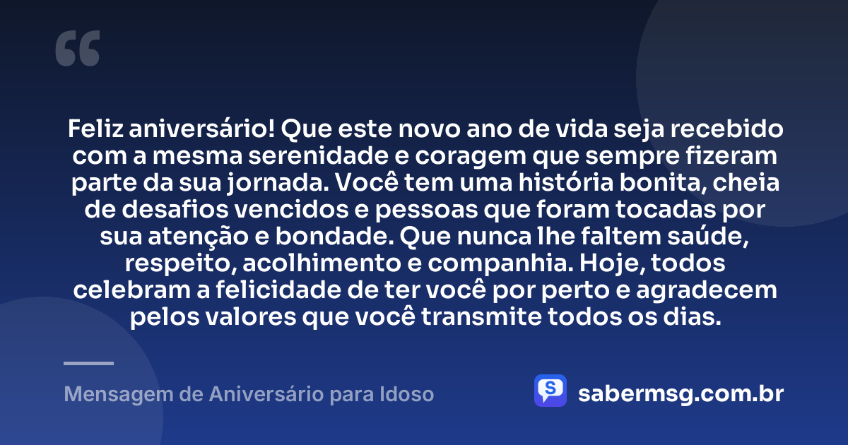 Feliz aniversário! Que este novo ano de vida seja recebido com a mesma serenidade e coragem que sempre fizeram parte da sua jornada. Você tem uma história bonita, cheia de desafios vencidos e pessoas que foram tocadas por sua atenção e bondade. Que nunca lhe faltem saúde, respeito, acolhimento e companhia. Hoje, todos celebram a felicidade de ter você por perto e agradecem pelos valores que você transmite todos os dias. — Mensagem de Aniversário para Idoso