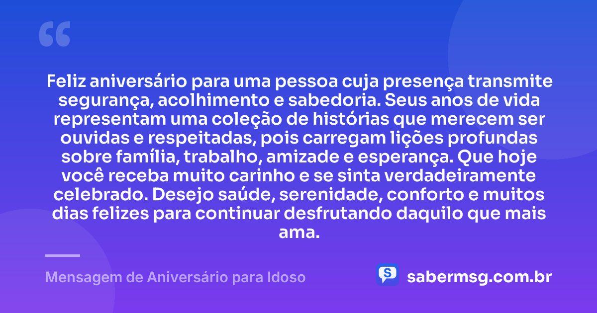 Feliz aniversário para uma pessoa cuja presença transmite segurança, acolhimento e sabedoria. Seus anos de vida representam uma coleção de histórias que merecem ser ouvidas e respeitadas, pois carregam lições profundas sobre família, trabalho, amizade e esperança. Que hoje você receba muito carinho e se sinta verdadeiramente celebrado. Desejo saúde, serenidade, conforto e muitos dias felizes para continuar desfrutando daquilo que mais ama. — Mensagem de Aniversário para Idoso