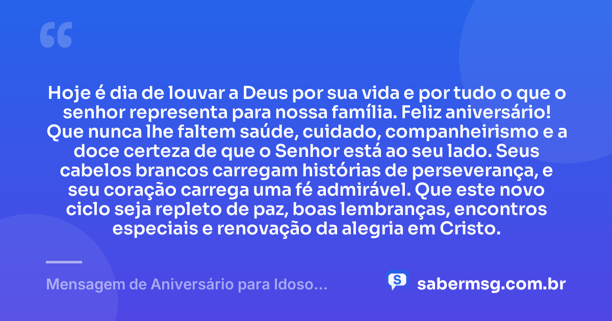 Hoje é dia de louvar a Deus por sua vida e por tudo o que o senhor representa para nossa família. Feliz aniversário! Que nunca lhe faltem saúde, cuidado, companheirismo e a doce certeza de que o Senhor está ao seu lado. Seus cabelos brancos carregam histórias de perseverança, e seu coração carrega uma fé admirável. Que este novo ciclo seja repleto de paz, boas lembranças, encontros especiais e renovação da alegria em Cristo. — Mensagem de Aniversário para Idoso Evangélico