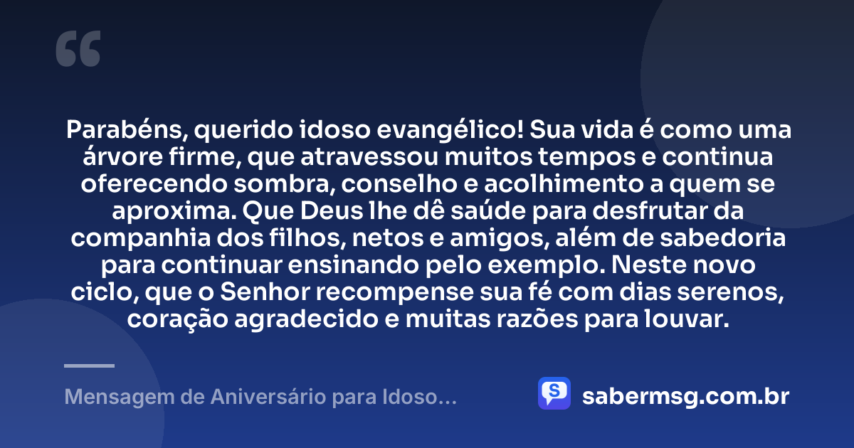 Parabéns, querido idoso evangélico! Sua vida é como uma árvore firme, que atravessou muitos tempos e continua oferecendo sombra, conselho e acolhimento a quem se aproxima. Que Deus lhe dê saúde para desfrutar da companhia dos filhos, netos e amigos, além de sabedoria para continuar ensinando pelo exemplo. Neste novo ciclo, que o Senhor recompense sua fé com dias serenos, coração agradecido e muitas razões para louvar. — Mensagem de Aniversário para Idoso Evangélico