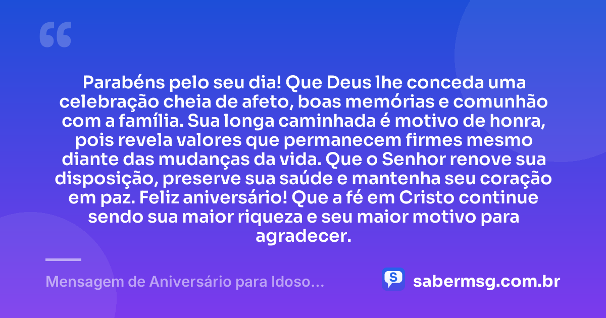 Parabéns pelo seu dia! Que Deus lhe conceda uma celebração cheia de afeto, boas memórias e comunhão com a família. Sua longa caminhada é motivo de honra, pois revela valores que permanecem firmes mesmo diante das mudanças da vida. Que o Senhor renove sua disposição, preserve sua saúde e mantenha seu coração em paz. Feliz aniversário! Que a fé em Cristo continue sendo sua maior riqueza e seu maior motivo para agradecer. — Mensagem de Aniversário para Idoso Evangélico