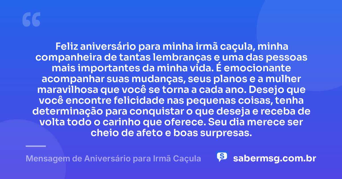 Feliz aniversário para minha irmã caçula, minha companheira de tantas lembranças e uma das pessoas mais importantes da minha vida. É emocionante acompanhar suas mudanças, seus planos e a mulher maravilhosa que você se torna a cada ano. Desejo que você encontre felicidade nas pequenas coisas, tenha determinação para conquistar o que deseja e receba de volta todo o carinho que oferece. Seu dia merece ser cheio de afeto e boas surpresas. — Mensagem de Aniversário para Irmã Caçula