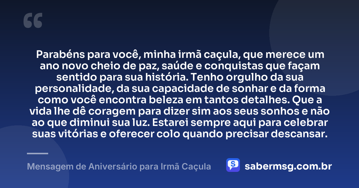 Parabéns para você, minha irmã caçula, que merece um ano novo cheio de paz, saúde e conquistas que façam sentido para sua história. Tenho orgulho da sua personalidade, da sua capacidade de sonhar e da forma como você encontra beleza em tantos detalhes. Que a vida lhe dê coragem para dizer sim aos seus sonhos e não ao que diminui sua luz. Estarei sempre aqui para celebrar suas vitórias e oferecer colo quando precisar descansar. — Mensagem de Aniversário para Irmã Caçula