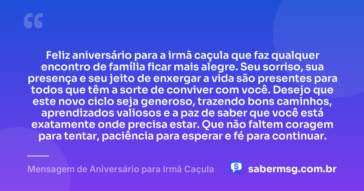 Feliz aniversário para a irmã caçula que faz qualquer encontro de família ficar mais alegre. Seu sorriso, sua presença e seu jeito de enxergar a vida são presentes para todos que têm a sorte de conviver com você. Desejo que este novo ciclo seja generoso, trazendo bons caminhos, aprendizados valiosos e a paz de saber que você está exatamente onde precisa estar. Que não faltem coragem para tentar, paciência para esperar e fé para continuar. — Mensagem de Aniversário para Irmã Caçula