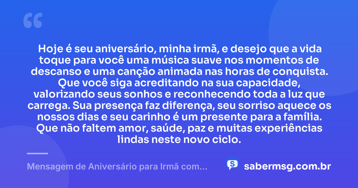 Hoje é seu aniversário, minha irmã, e desejo que a vida toque para você uma música suave nos momentos de descanso e uma canção animada nas horas de conquista. Que você siga acreditando na sua capacidade, valorizando seus sonhos e reconhecendo toda a luz que carrega. Sua presença faz diferença, seu sorriso aquece os nossos dias e seu carinho é um presente para a família. Que não faltem amor, saúde, paz e muitas experiências lindas neste novo ciclo. — Mensagem de Aniversário para Irmã com Música