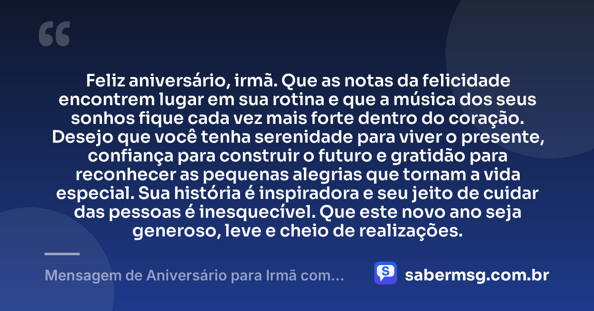 Feliz aniversário, irmã. Que as notas da felicidade encontrem lugar em sua rotina e que a música dos seus sonhos fique cada vez mais forte dentro do coração. Desejo que você tenha serenidade para viver o presente, confiança para construir o futuro e gratidão para reconhecer as pequenas alegrias que tornam a vida especial. Sua história é inspiradora e seu jeito de cuidar das pessoas é inesquecível. Que este novo ano seja generoso, leve e cheio de realizações. — Mensagem de Aniversário para Irmã com Música
