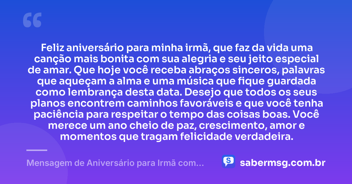 Feliz aniversário para minha irmã, que faz da vida uma canção mais bonita com sua alegria e seu jeito especial de amar. Que hoje você receba abraços sinceros, palavras que aqueçam a alma e uma música que fique guardada como lembrança desta data. Desejo que todos os seus planos encontrem caminhos favoráveis e que você tenha paciência para respeitar o tempo das coisas boas. Você merece um ano cheio de paz, crescimento, amor e momentos que tragam felicidade verdadeira. — Mensagem de Aniversário para Irmã com Música
