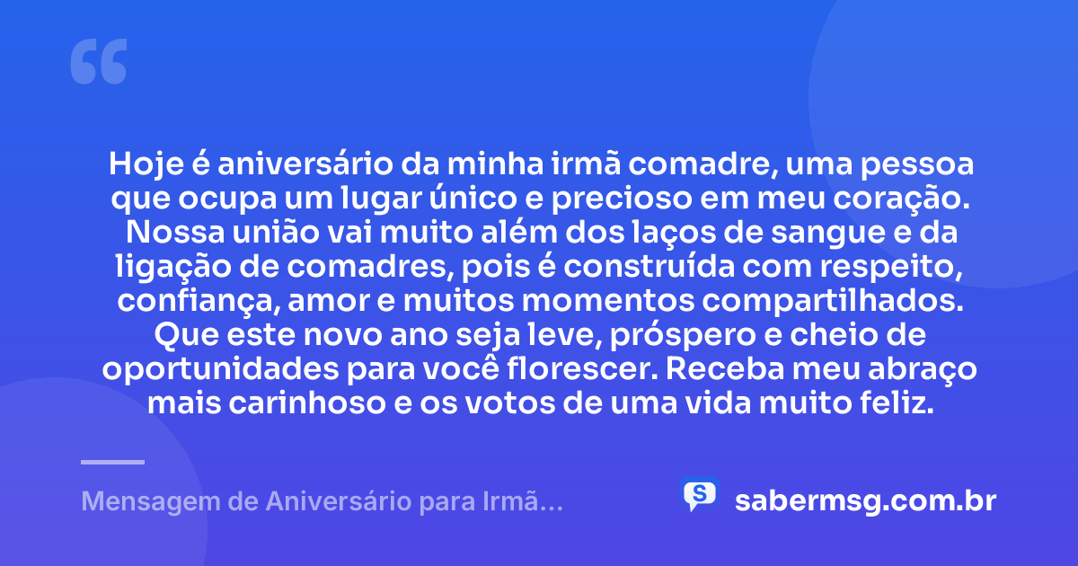 Hoje é aniversário da minha irmã comadre, uma pessoa que ocupa um lugar único e precioso em meu coração. Nossa união vai muito além dos laços de sangue e da ligação de comadres, pois é construída com respeito, confiança, amor e muitos momentos compartilhados. Que este novo ano seja leve, próspero e cheio de oportunidades para você florescer. Receba meu abraço mais carinhoso e os votos de uma vida muito feliz. — Mensagem de Aniversário para Irmã Comadre
