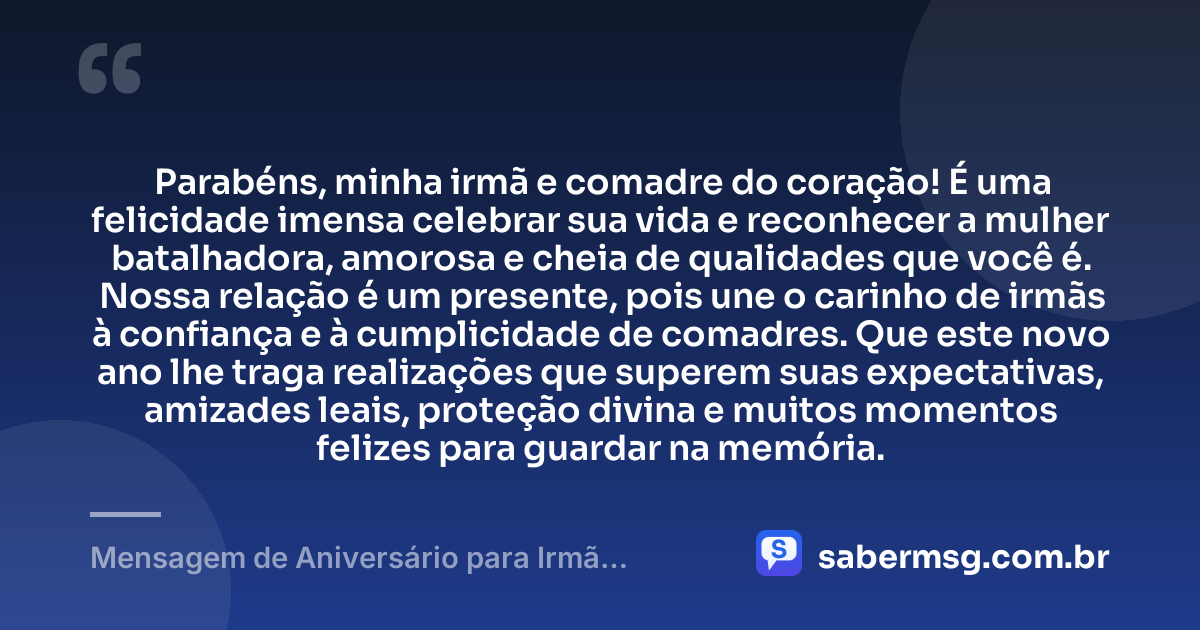 Parabéns, minha irmã e comadre do coração! É uma felicidade imensa celebrar sua vida e reconhecer a mulher batalhadora, amorosa e cheia de qualidades que você é. Nossa relação é um presente, pois une o carinho de irmãs à confiança e à cumplicidade de comadres. Que este novo ano lhe traga realizações que superem suas expectativas, amizades leais, proteção divina e muitos momentos felizes para guardar na memória. — Mensagem de Aniversário para Irmã Comadre