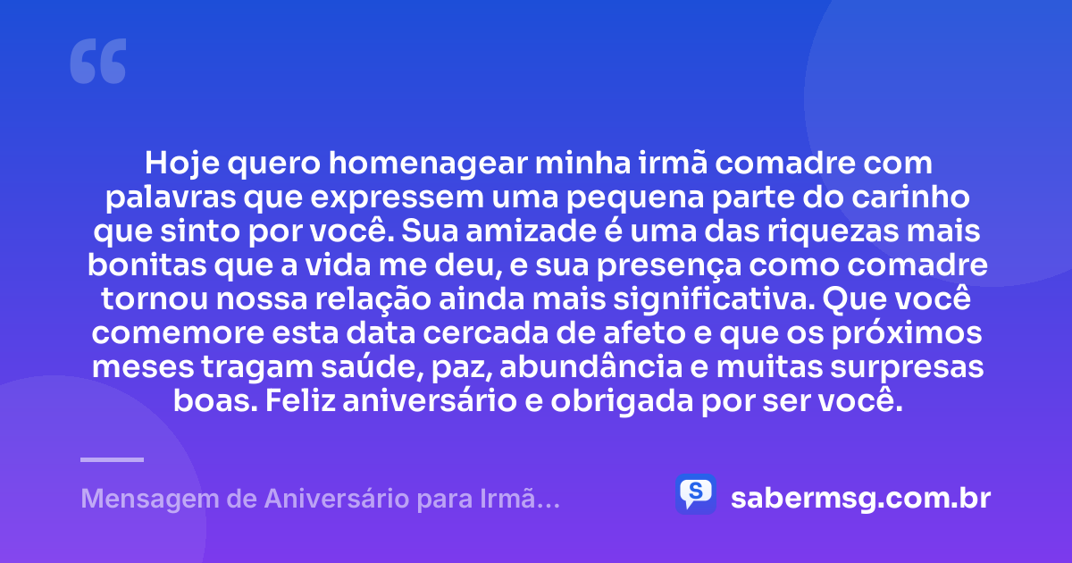 Hoje quero homenagear minha irmã comadre com palavras que expressem uma pequena parte do carinho que sinto por você. Sua amizade é uma das riquezas mais bonitas que a vida me deu, e sua presença como comadre tornou nossa relação ainda mais significativa. Que você comemore esta data cercada de afeto e que os próximos meses tragam saúde, paz, abundância e muitas surpresas boas. Feliz aniversário e obrigada por ser você. — Mensagem de Aniversário para Irmã Comadre
