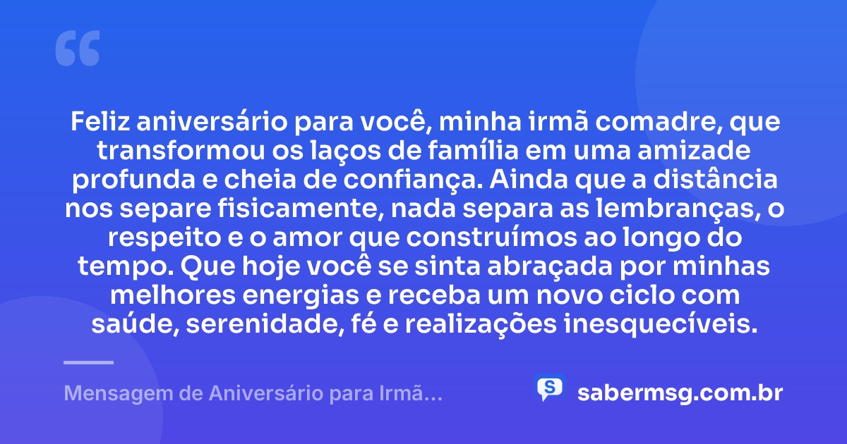 Feliz aniversário para você, minha irmã comadre, que transformou os laços de família em uma amizade profunda e cheia de confiança. Ainda que a distância nos separe fisicamente, nada separa as lembranças, o respeito e o amor que construímos ao longo do tempo. Que hoje você se sinta abraçada por minhas melhores energias e receba um novo ciclo com saúde, serenidade, fé e realizações inesquecíveis. — Mensagem de Aniversário para Irmã Comadre à Distância