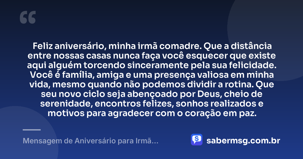 Feliz aniversário, minha irmã comadre. Que a distância entre nossas casas nunca faça você esquecer que existe aqui alguém torcendo sinceramente pela sua felicidade. Você é família, amiga e uma presença valiosa em minha vida, mesmo quando não podemos dividir a rotina. Que seu novo ciclo seja abençoado por Deus, cheio de serenidade, encontros felizes, sonhos realizados e motivos para agradecer com o coração em paz. — Mensagem de Aniversário para Irmã Comadre à Distância