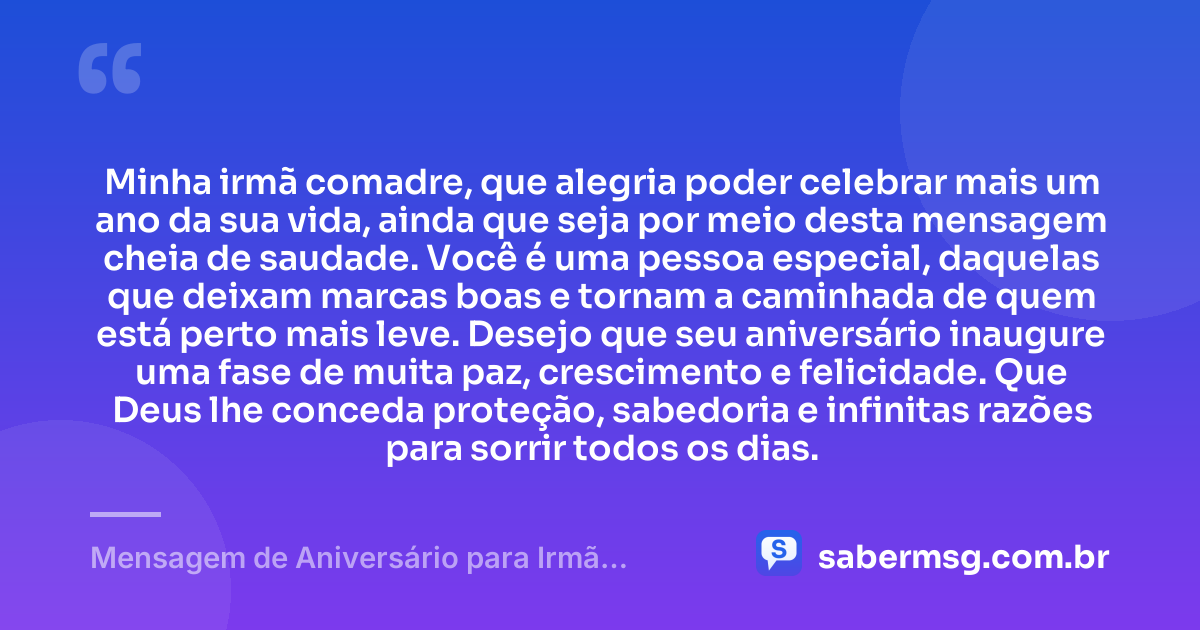 Minha irmã comadre, que alegria poder celebrar mais um ano da sua vida, ainda que seja por meio desta mensagem cheia de saudade. Você é uma pessoa especial, daquelas que deixam marcas boas e tornam a caminhada de quem está perto mais leve. Desejo que seu aniversário inaugure uma fase de muita paz, crescimento e felicidade. Que Deus lhe conceda proteção, sabedoria e infinitas razões para sorrir todos os dias. — Mensagem de Aniversário para Irmã Comadre à Distância