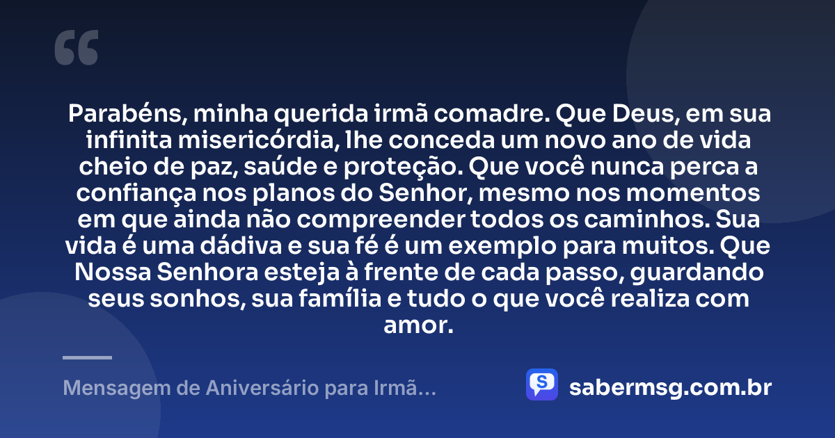 Parabéns, minha querida irmã comadre. Que Deus, em sua infinita misericórdia, lhe conceda um novo ano de vida cheio de paz, saúde e proteção. Que você nunca perca a confiança nos planos do Senhor, mesmo nos momentos em que ainda não compreender todos os caminhos. Sua vida é uma dádiva e sua fé é um exemplo para muitos. Que Nossa Senhora esteja à frente de cada passo, guardando seus sonhos, sua família e tudo o que você realiza com amor. — Mensagem de Aniversário para Irmã Comadre Católica