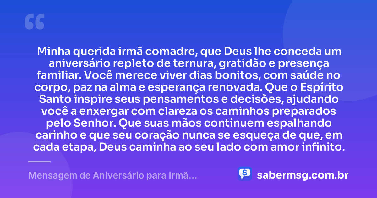Minha querida irmã comadre, que Deus lhe conceda um aniversário repleto de ternura, gratidão e presença familiar. Você merece viver dias bonitos, com saúde no corpo, paz na alma e esperança renovada. Que o Espírito Santo inspire seus pensamentos e decisões, ajudando você a enxergar com clareza os caminhos preparados pelo Senhor. Que suas mãos continuem espalhando carinho e que seu coração nunca se esqueça de que, em cada etapa, Deus caminha ao seu lado com amor infinito. — Mensagem de Aniversário para Irmã Comadre Católica