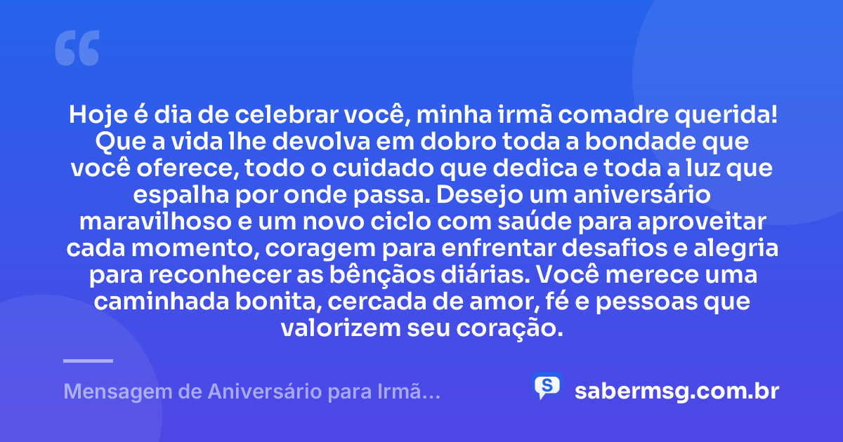 Hoje é dia de celebrar você, minha irmã comadre querida! Que a vida lhe devolva em dobro toda a bondade que você oferece, todo o cuidado que dedica e toda a luz que espalha por onde passa. Desejo um aniversário maravilhoso e um novo ciclo com saúde para aproveitar cada momento, coragem para enfrentar desafios e alegria para reconhecer as bênçãos diárias. Você merece uma caminhada bonita, cercada de amor, fé e pessoas que valorizem seu coração. — Mensagem de Aniversário para Irmã Comadre com Carinho