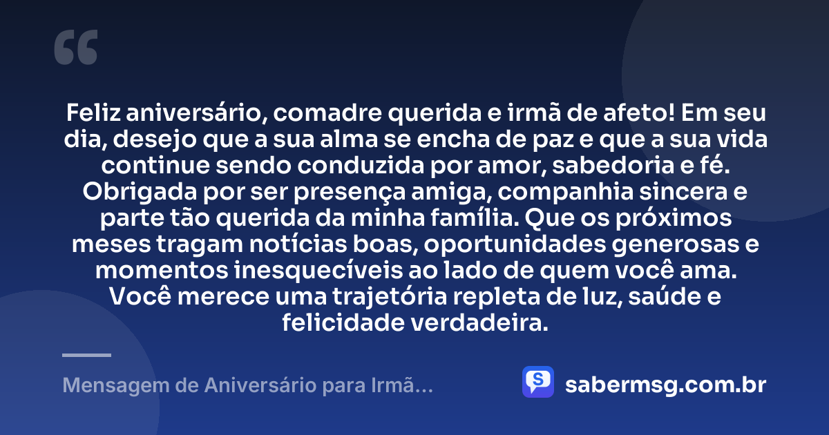Feliz aniversário, comadre querida e irmã de afeto! Em seu dia, desejo que a sua alma se encha de paz e que a sua vida continue sendo conduzida por amor, sabedoria e fé. Obrigada por ser presença amiga, companhia sincera e parte tão querida da minha família. Que os próximos meses tragam notícias boas, oportunidades generosas e momentos inesquecíveis ao lado de quem você ama. Você merece uma trajetória repleta de luz, saúde e felicidade verdadeira. — Mensagem de Aniversário para Irmã Comadre com Carinho