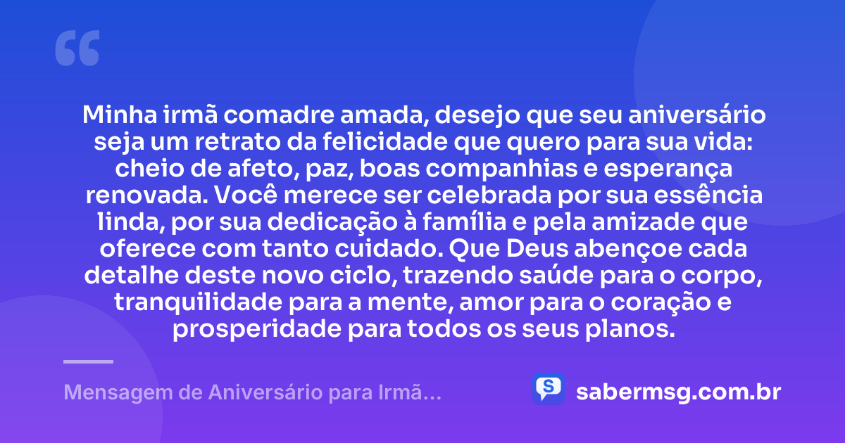 Minha irmã comadre amada, desejo que seu aniversário seja um retrato da felicidade que quero para sua vida: cheio de afeto, paz, boas companhias e esperança renovada. Você merece ser celebrada por sua essência linda, por sua dedicação à família e pela amizade que oferece com tanto cuidado. Que Deus abençoe cada detalhe deste novo ciclo, trazendo saúde para o corpo, tranquilidade para a mente, amor para o coração e prosperidade para todos os seus planos. — Mensagem de Aniversário para Irmã Comadre com Carinho