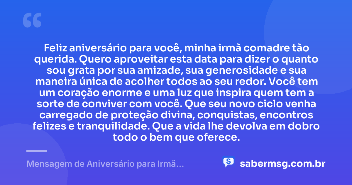 Feliz aniversário para você, minha irmã comadre tão querida. Quero aproveitar esta data para dizer o quanto sou grata por sua amizade, sua generosidade e sua maneira única de acolher todos ao seu redor. Você tem um coração enorme e uma luz que inspira quem tem a sorte de conviver com você. Que seu novo ciclo venha carregado de proteção divina, conquistas, encontros felizes e tranquilidade. Que a vida lhe devolva em dobro todo o bem que oferece. — Mensagem de Aniversário para Irmã Comadre com Gratidão