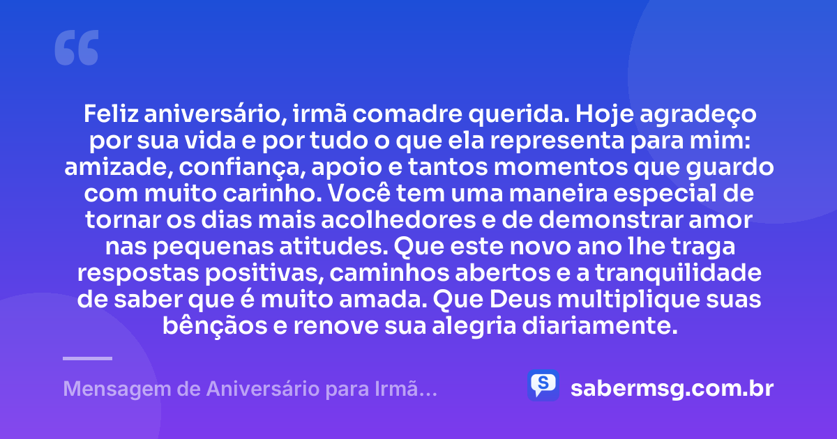 Feliz aniversário, irmã comadre querida. Hoje agradeço por sua vida e por tudo o que ela representa para mim: amizade, confiança, apoio e tantos momentos que guardo com muito carinho. Você tem uma maneira especial de tornar os dias mais acolhedores e de demonstrar amor nas pequenas atitudes. Que este novo ano lhe traga respostas positivas, caminhos abertos e a tranquilidade de saber que é muito amada. Que Deus multiplique suas bênçãos e renove sua alegria diariamente. — Mensagem de Aniversário para Irmã Comadre com Gratidão