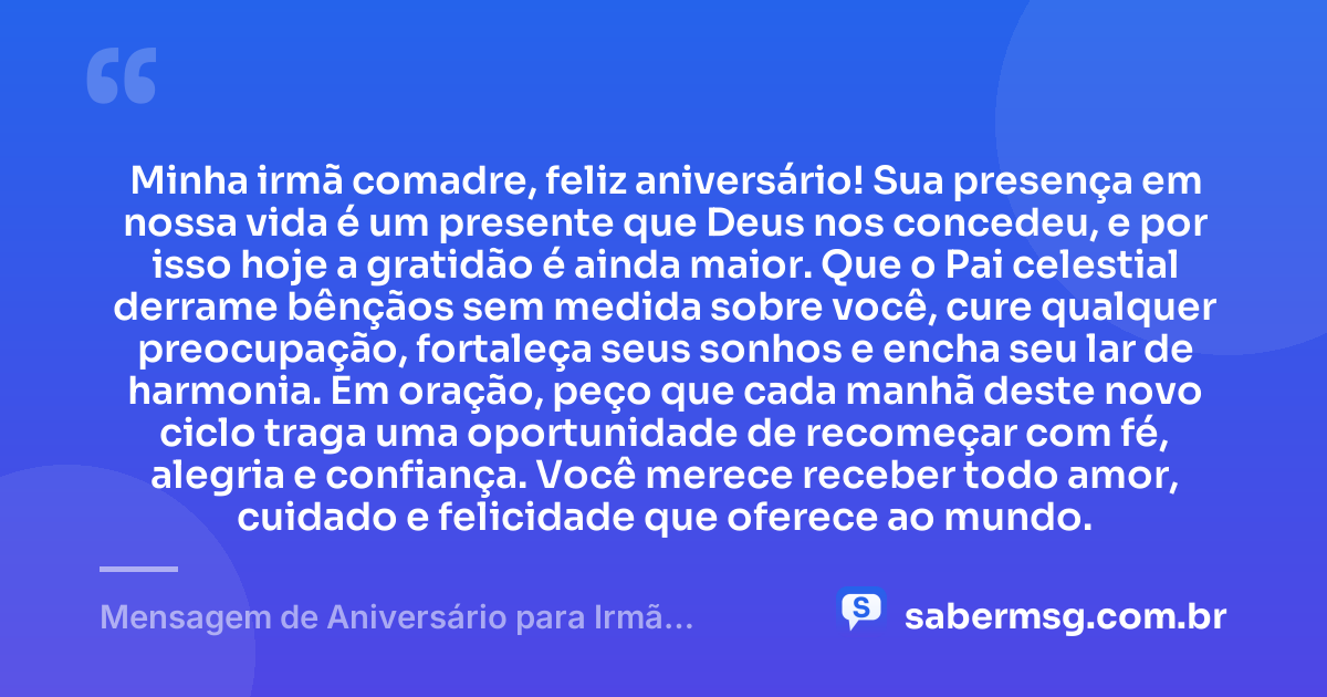 Minha irmã comadre, feliz aniversário! Sua presença em nossa vida é um presente que Deus nos concedeu, e por isso hoje a gratidão é ainda maior. Que o Pai celestial derrame bênçãos sem medida sobre você, cure qualquer preocupação, fortaleça seus sonhos e encha seu lar de harmonia. Em oração, peço que cada manhã deste novo ciclo traga uma oportunidade de recomeçar com fé, alegria e confiança. Você merece receber todo amor, cuidado e felicidade que oferece ao mundo. — Mensagem de Aniversário para Irmã Comadre com Oração