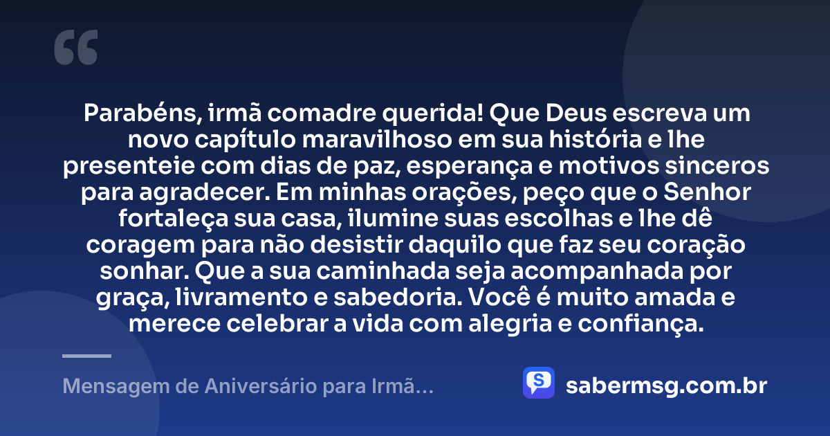 Parabéns, irmã comadre querida! Que Deus escreva um novo capítulo maravilhoso em sua história e lhe presenteie com dias de paz, esperança e motivos sinceros para agradecer. Em minhas orações, peço que o Senhor fortaleça sua casa, ilumine suas escolhas e lhe dê coragem para não desistir daquilo que faz seu coração sonhar. Que a sua caminhada seja acompanhada por graça, livramento e sabedoria. Você é muito amada e merece celebrar a vida com alegria e confiança. — Mensagem de Aniversário para Irmã Comadre com Oração