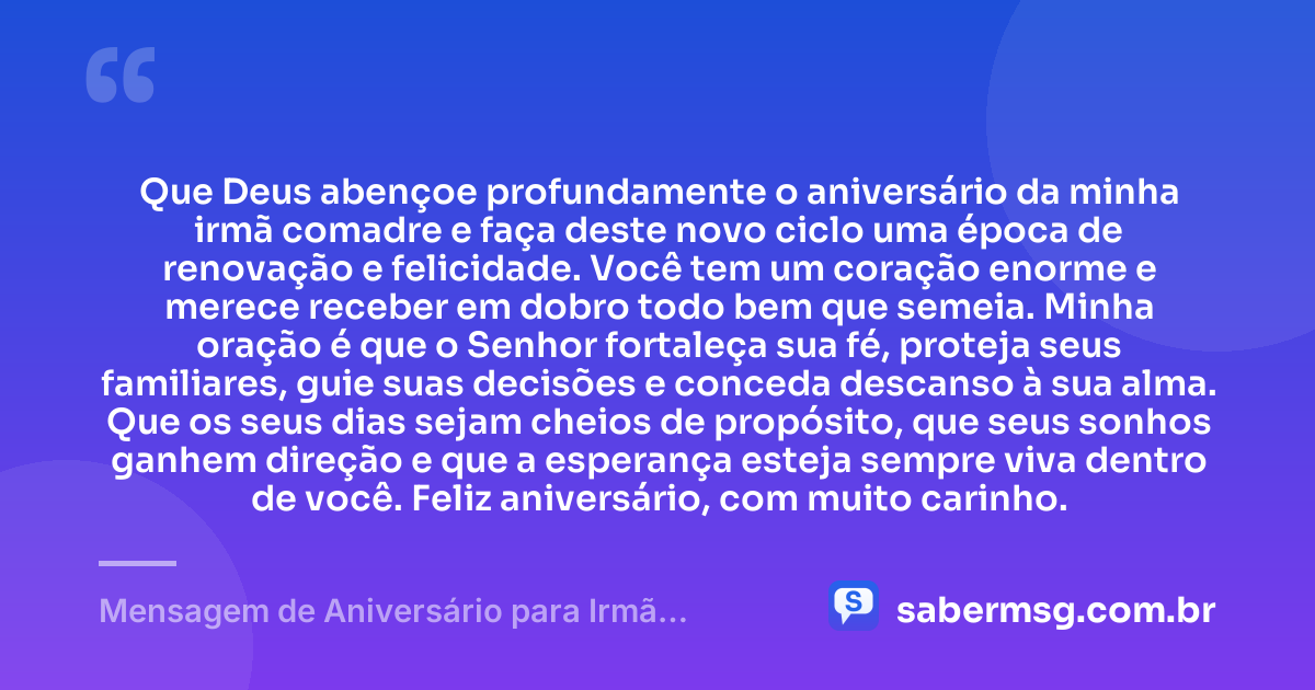Que Deus abençoe profundamente o aniversário da minha irmã comadre e faça deste novo ciclo uma época de renovação e felicidade. Você tem um coração enorme e merece receber em dobro todo bem que semeia. Minha oração é que o Senhor fortaleça sua fé, proteja seus familiares, guie suas decisões e conceda descanso à sua alma. Que os seus dias sejam cheios de propósito, que seus sonhos ganhem direção e que a esperança esteja sempre viva dentro de você. Feliz aniversário, com muito carinho. — Mensagem de Aniversário para Irmã Comadre com Oração