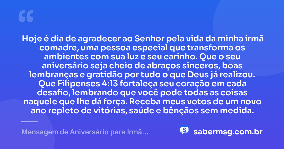 Hoje é dia de agradecer ao Senhor pela vida da minha irmã comadre, uma pessoa especial que transforma os ambientes com sua luz e seu carinho. Que o seu aniversário seja cheio de abraços sinceros, boas lembranças e gratidão por tudo o que Deus já realizou. Que Filipenses 4:13 fortaleça seu coração em cada desafio, lembrando que você pode todas as coisas naquele que lhe dá força. Receba meus votos de um novo ano repleto de vitórias, saúde e bênçãos sem medida. — Mensagem de Aniversário para Irmã Comadre com Versículo Bíblico