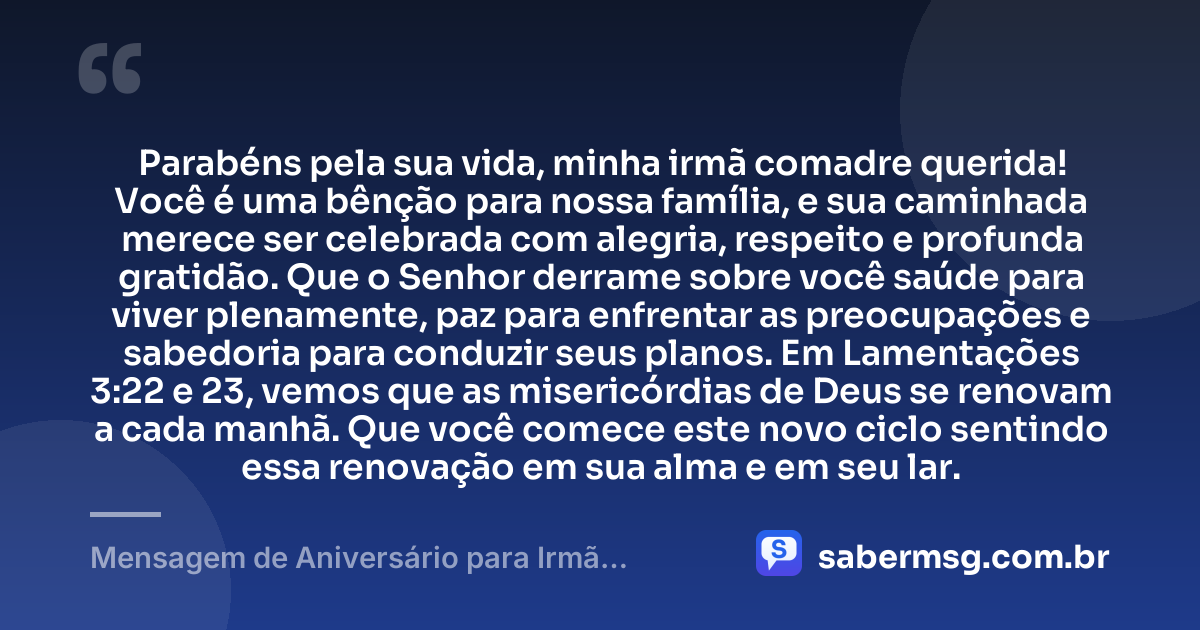 Parabéns pela sua vida, minha irmã comadre querida! Você é uma bênção para nossa família, e sua caminhada merece ser celebrada com alegria, respeito e profunda gratidão. Que o Senhor derrame sobre você saúde para viver plenamente, paz para enfrentar as preocupações e sabedoria para conduzir seus planos. Em Lamentações 3:22 e 23, vemos que as misericórdias de Deus se renovam a cada manhã. Que você comece este novo ciclo sentindo essa renovação em sua alma e em seu lar. — Mensagem de Aniversário para Irmã Comadre com Versículo Bíblico