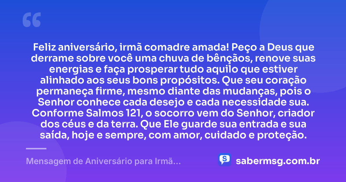 Feliz aniversário, irmã comadre amada! Peço a Deus que derrame sobre você uma chuva de bênçãos, renove suas energias e faça prosperar tudo aquilo que estiver alinhado aos seus bons propósitos. Que seu coração permaneça firme, mesmo diante das mudanças, pois o Senhor conhece cada desejo e cada necessidade sua. Conforme Salmos 121, o socorro vem do Senhor, criador dos céus e da terra. Que Ele guarde sua entrada e sua saída, hoje e sempre, com amor, cuidado e proteção. — Mensagem de Aniversário para Irmã Comadre com Versículo Bíblico