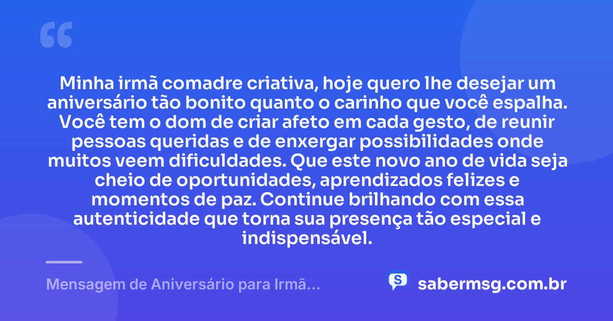 Minha irmã comadre criativa, hoje quero lhe desejar um aniversário tão bonito quanto o carinho que você espalha. Você tem o dom de criar afeto em cada gesto, de reunir pessoas queridas e de enxergar possibilidades onde muitos veem dificuldades. Que este novo ano de vida seja cheio de oportunidades, aprendizados felizes e momentos de paz. Continue brilhando com essa autenticidade que torna sua presença tão especial e indispensável. — Mensagem de Aniversário para Irmã Comadre Criativa