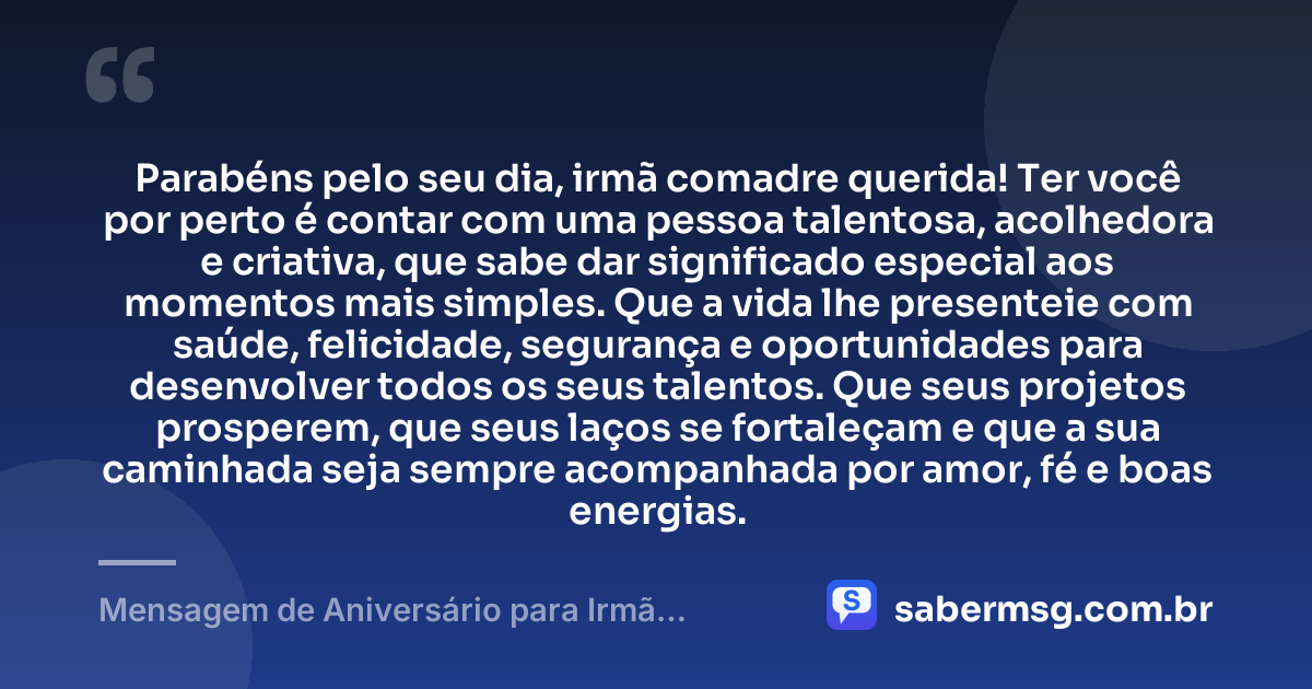 Parabéns pelo seu dia, irmã comadre querida! Ter você por perto é contar com uma pessoa talentosa, acolhedora e criativa, que sabe dar significado especial aos momentos mais simples. Que a vida lhe presenteie com saúde, felicidade, segurança e oportunidades para desenvolver todos os seus talentos. Que seus projetos prosperem, que seus laços se fortaleçam e que a sua caminhada seja sempre acompanhada por amor, fé e boas energias. — Mensagem de Aniversário para Irmã Comadre Criativa