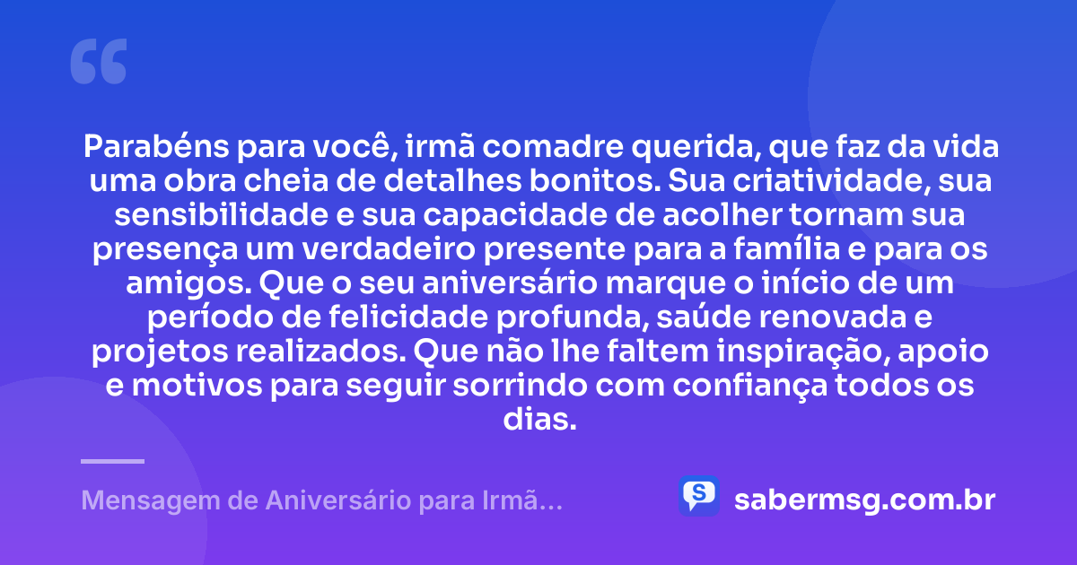 Parabéns para você, irmã comadre querida, que faz da vida uma obra cheia de detalhes bonitos. Sua criatividade, sua sensibilidade e sua capacidade de acolher tornam sua presença um verdadeiro presente para a família e para os amigos. Que o seu aniversário marque o início de um período de felicidade profunda, saúde renovada e projetos realizados. Que não lhe faltem inspiração, apoio e motivos para seguir sorrindo com confiança todos os dias. — Mensagem de Aniversário para Irmã Comadre Criativa