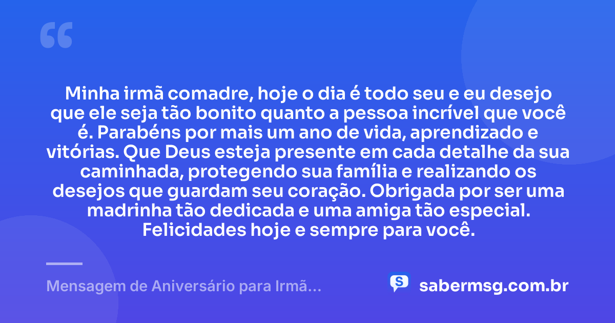 Minha irmã comadre, hoje o dia é todo seu e eu desejo que ele seja tão bonito quanto a pessoa incrível que você é. Parabéns por mais um ano de vida, aprendizado e vitórias. Que Deus esteja presente em cada detalhe da sua caminhada, protegendo sua família e realizando os desejos que guardam seu coração. Obrigada por ser uma madrinha tão dedicada e uma amiga tão especial. Felicidades hoje e sempre para você. — Mensagem de Aniversário para Irmã Comadre Curta