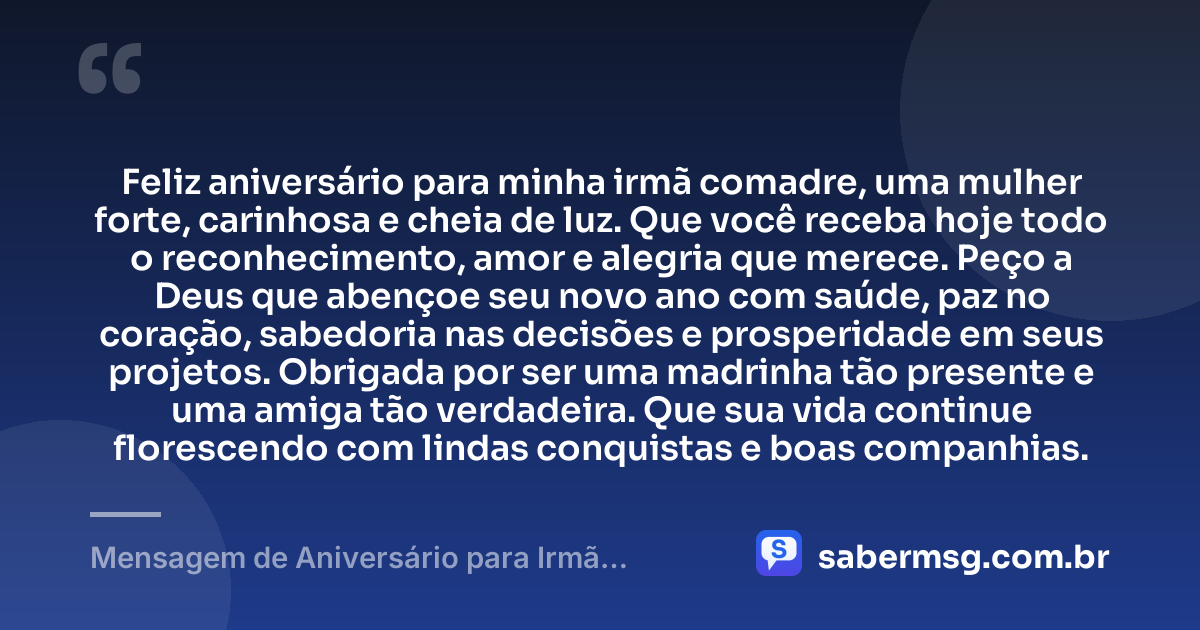 Feliz aniversário para minha irmã comadre, uma mulher forte, carinhosa e cheia de luz. Que você receba hoje todo o reconhecimento, amor e alegria que merece. Peço a Deus que abençoe seu novo ano com saúde, paz no coração, sabedoria nas decisões e prosperidade em seus projetos. Obrigada por ser uma madrinha tão presente e uma amiga tão verdadeira. Que sua vida continue florescendo com lindas conquistas e boas companhias. — Mensagem de Aniversário para Irmã Comadre Curta