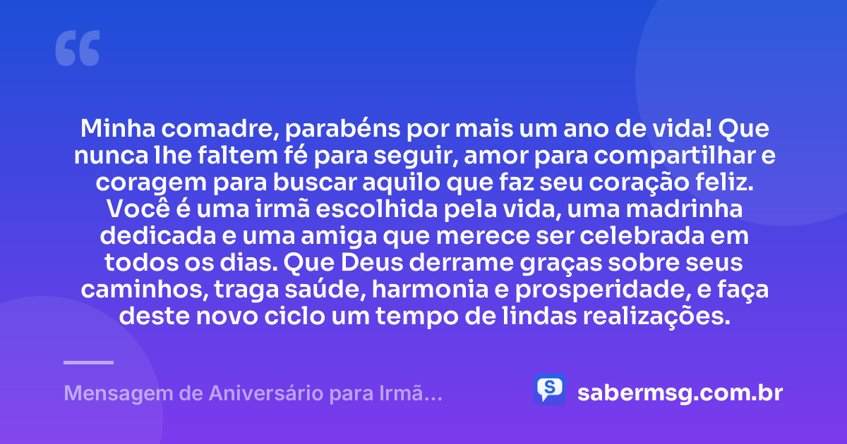 Minha comadre, parabéns por mais um ano de vida! Que nunca lhe faltem fé para seguir, amor para compartilhar e coragem para buscar aquilo que faz seu coração feliz. Você é uma irmã escolhida pela vida, uma madrinha dedicada e uma amiga que merece ser celebrada em todos os dias. Que Deus derrame graças sobre seus caminhos, traga saúde, harmonia e prosperidade, e faça deste novo ciclo um tempo de lindas realizações. — Mensagem de Aniversário para Irmã Comadre Curta