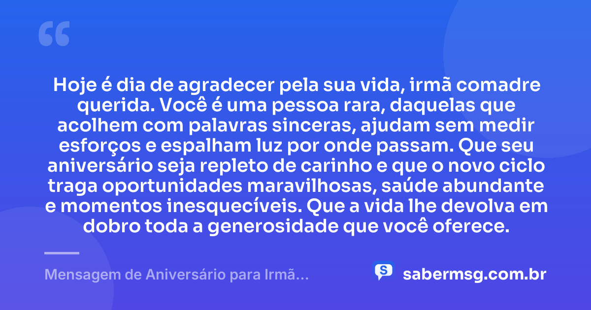 Hoje é dia de agradecer pela sua vida, irmã comadre querida. Você é uma pessoa rara, daquelas que acolhem com palavras sinceras, ajudam sem medir esforços e espalham luz por onde passam. Que seu aniversário seja repleto de carinho e que o novo ciclo traga oportunidades maravilhosas, saúde abundante e momentos inesquecíveis. Que a vida lhe devolva em dobro toda a generosidade que você oferece. — Mensagem de Aniversário para Irmã Comadre Curta e Bonita