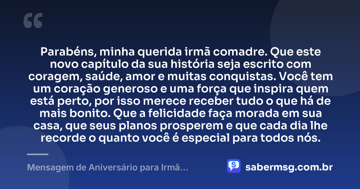 Parabéns, minha querida irmã comadre. Que este novo capítulo da sua história seja escrito com coragem, saúde, amor e muitas conquistas. Você tem um coração generoso e uma força que inspira quem está perto, por isso merece receber tudo o que há de mais bonito. Que a felicidade faça morada em sua casa, que seus planos prosperem e que cada dia lhe recorde o quanto você é especial para todos nós. — Mensagem de Aniversário para Irmã Comadre Curta e Bonita
