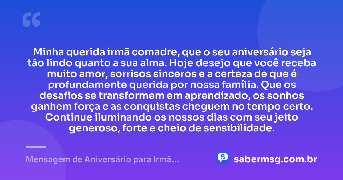 Minha querida irmã comadre, que o seu aniversário seja tão lindo quanto a sua alma. Hoje desejo que você receba muito amor, sorrisos sinceros e a certeza de que é profundamente querida por nossa família. Que os desafios se transformem em aprendizado, os sonhos ganhem força e as conquistas cheguem no tempo certo. Continue iluminando os nossos dias com seu jeito generoso, forte e cheio de sensibilidade. — Mensagem de Aniversário para Irmã Comadre Curta e Bonita