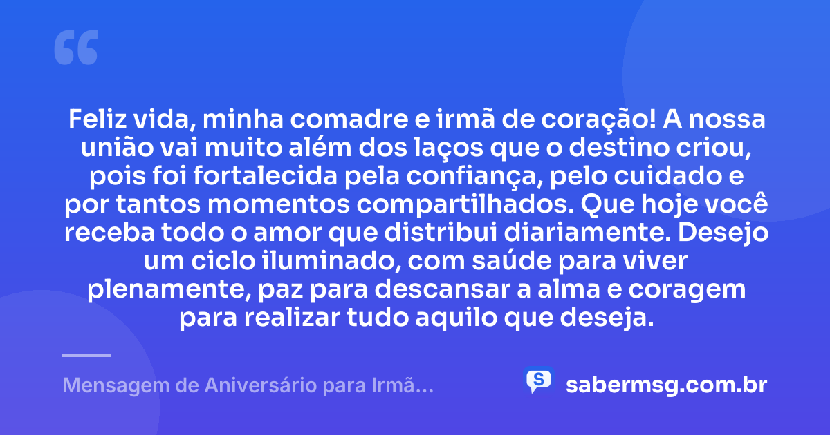 Feliz vida, minha comadre e irmã de coração! A nossa união vai muito além dos laços que o destino criou, pois foi fortalecida pela confiança, pelo cuidado e por tantos momentos compartilhados. Que hoje você receba todo o amor que distribui diariamente. Desejo um ciclo iluminado, com saúde para viver plenamente, paz para descansar a alma e coragem para realizar tudo aquilo que deseja. — Mensagem de Aniversário para Irmã Comadre de Coração