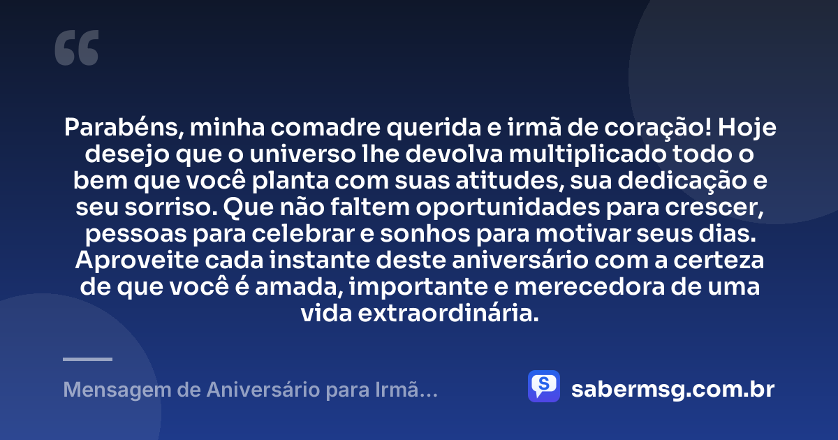 Parabéns, minha comadre querida e irmã de coração! Hoje desejo que o universo lhe devolva multiplicado todo o bem que você planta com suas atitudes, sua dedicação e seu sorriso. Que não faltem oportunidades para crescer, pessoas para celebrar e sonhos para motivar seus dias. Aproveite cada instante deste aniversário com a certeza de que você é amada, importante e merecedora de uma vida extraordinária. — Mensagem de Aniversário para Irmã Comadre de Coração