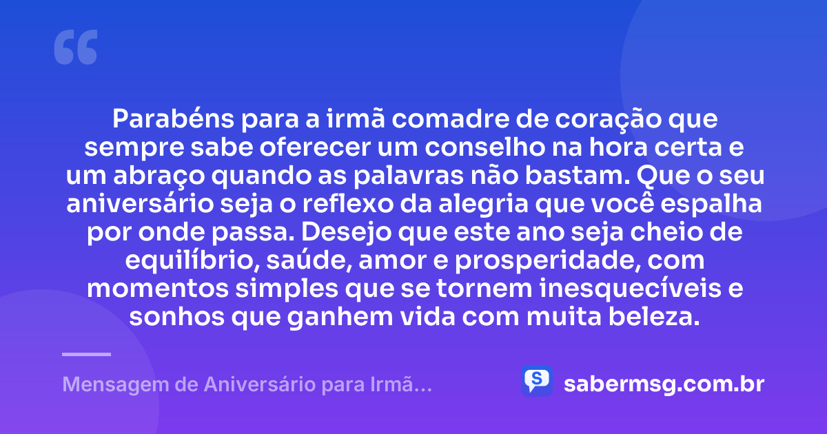 Parabéns para a irmã comadre de coração que sempre sabe oferecer um conselho na hora certa e um abraço quando as palavras não bastam. Que o seu aniversário seja o reflexo da alegria que você espalha por onde passa. Desejo que este ano seja cheio de equilíbrio, saúde, amor e prosperidade, com momentos simples que se tornem inesquecíveis e sonhos que ganhem vida com muita beleza. — Mensagem de Aniversário para Irmã Comadre de Coração