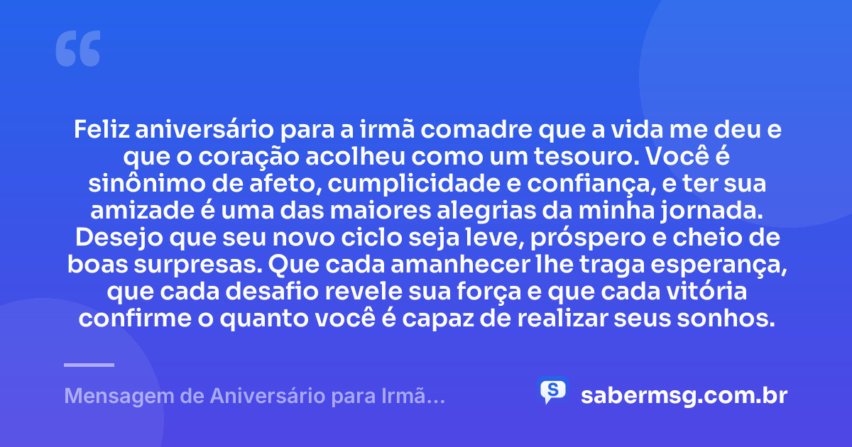 Feliz aniversário para a irmã comadre que a vida me deu e que o coração acolheu como um tesouro. Você é sinônimo de afeto, cumplicidade e confiança, e ter sua amizade é uma das maiores alegrias da minha jornada. Desejo que seu novo ciclo seja leve, próspero e cheio de boas surpresas. Que cada amanhecer lhe traga esperança, que cada desafio revele sua força e que cada vitória confirme o quanto você é capaz de realizar seus sonhos. — Mensagem de Aniversário para Irmã Comadre Emocionante