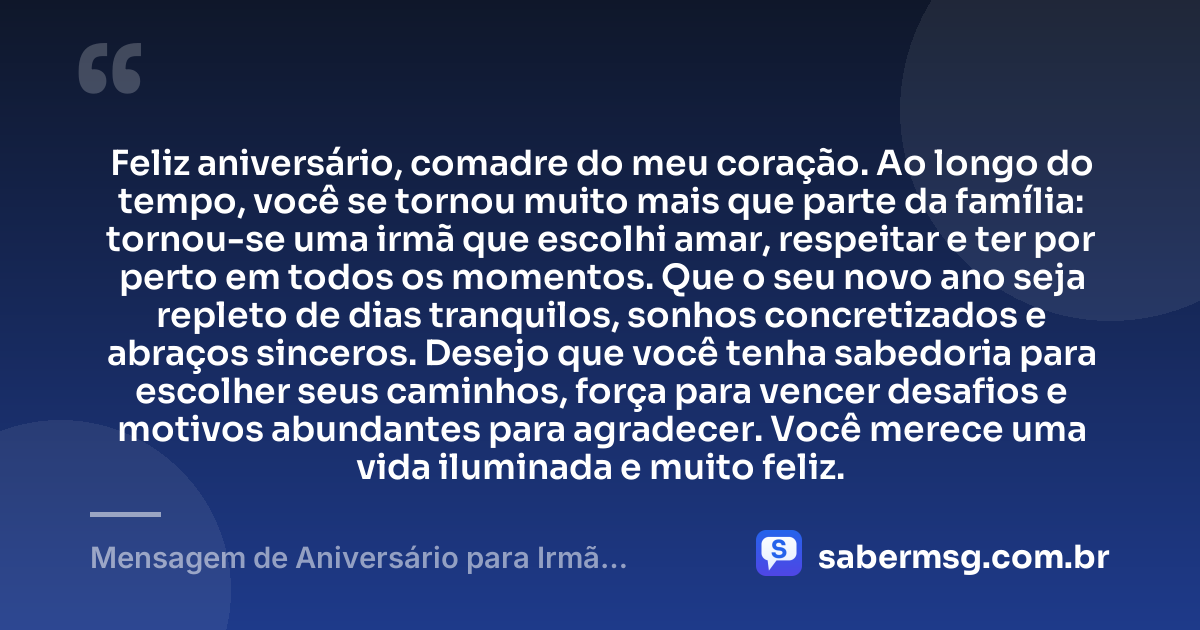Feliz aniversário, comadre do meu coração. Ao longo do tempo, você se tornou muito mais que parte da família: tornou-se uma irmã que escolhi amar, respeitar e ter por perto em todos os momentos. Que o seu novo ano seja repleto de dias tranquilos, sonhos concretizados e abraços sinceros. Desejo que você tenha sabedoria para escolher seus caminhos, força para vencer desafios e motivos abundantes para agradecer. Você merece uma vida iluminada e muito feliz. — Mensagem de Aniversário para Irmã Comadre Emocionante