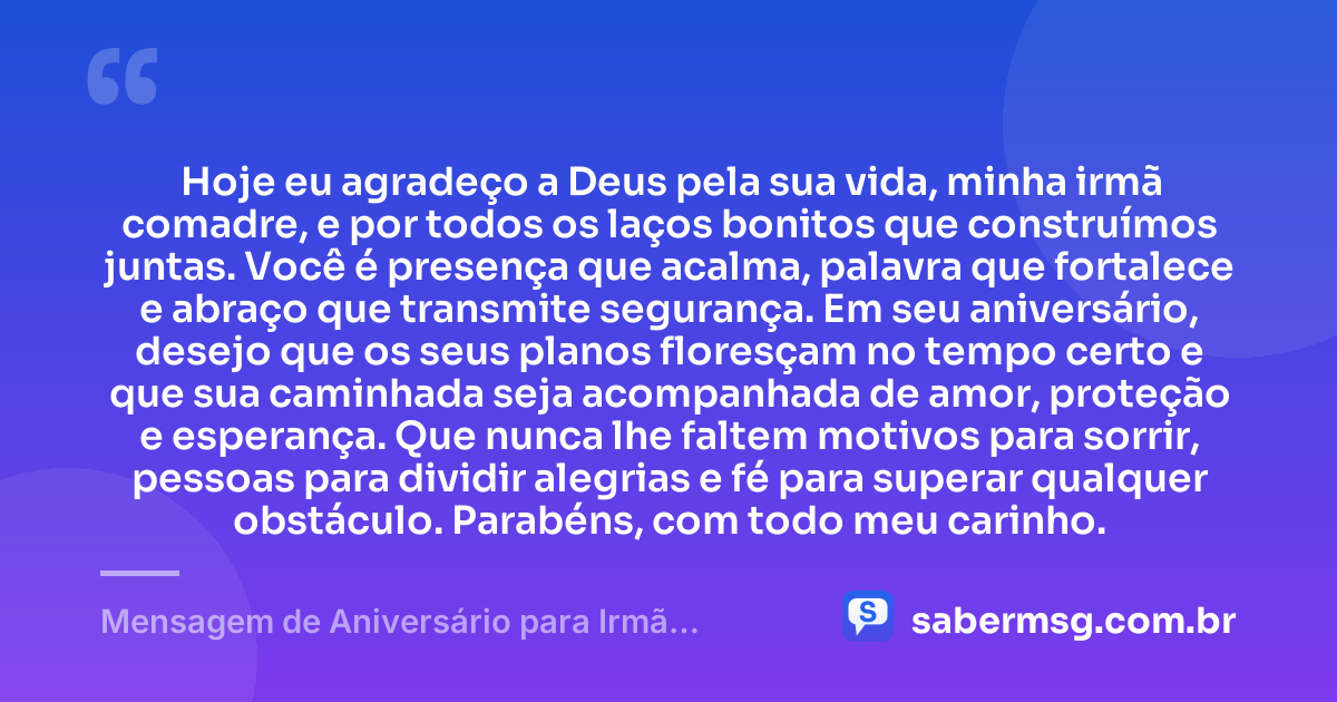 Hoje eu agradeço a Deus pela sua vida, minha irmã comadre, e por todos os laços bonitos que construímos juntas. Você é presença que acalma, palavra que fortalece e abraço que transmite segurança. Em seu aniversário, desejo que os seus planos floresçam no tempo certo e que sua caminhada seja acompanhada de amor, proteção e esperança. Que nunca lhe faltem motivos para sorrir, pessoas para dividir alegrias e fé para superar qualquer obstáculo. Parabéns, com todo meu carinho. — Mensagem de Aniversário para Irmã Comadre Emocionante