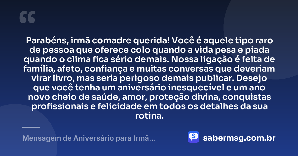 Parabéns, irmã comadre querida! Você é aquele tipo raro de pessoa que oferece colo quando a vida pesa e piada quando o clima fica sério demais. Nossa ligação é feita de família, afeto, confiança e muitas conversas que deveriam virar livro, mas seria perigoso demais publicar. Desejo que você tenha um aniversário inesquecível e um ano novo cheio de saúde, amor, proteção divina, conquistas profissionais e felicidade em todos os detalhes da sua rotina. — Mensagem de Aniversário para Irmã Comadre Engraçada